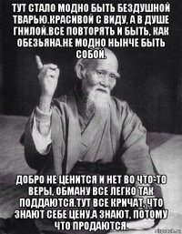 тут стало модно быть бездушной тварью.красивой с виду, а в душе гнилой.все повторять и быть, как обезьяна.не модно нынче быть собой. добро не ценится и нет во что-то веры, обману все легко так поддаются.тут все кричат, что знают себе цену.а знают, потому что продаются.