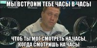 мы встроим тебе часы в часы чтоб ты мог смотреть на часы, когда смотришь на часы