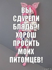 Вы сдурели блядь?! Хорош просить моих питомцев!