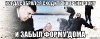 когда собрался сходить на тренировку и забыл форму дома