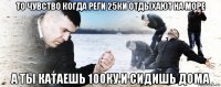 то чувство когда реги 25ки отдыхают на море а ты катаешь 100ку и сидишь дома