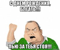 с днем рождения, блеать!!! пью за тебя стоя!!!