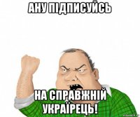 ану підписуйсь на справжній україрець!