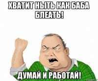 хватит ныть как баба блеать! думай и работай!