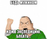 будь мужиком иди в экспедицию, блеать...