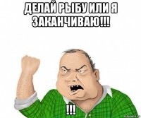 делай рыбу или я заканчиваю!!! !!!