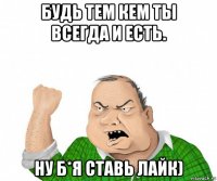 будь тем кем ты всегда и есть. ну б*я ставь лайк)