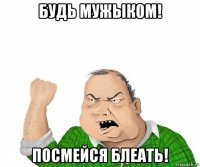 будь мужыком! посмейся блеать!