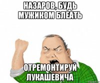 назаров, будь мужиком блеать отремонтируй лукашевича