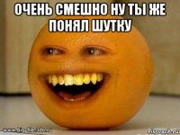 очень смешно ну ты же понял шутку 