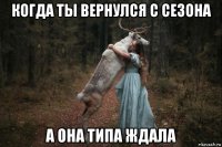 когда ты вернулся с сезона а она типа ждала