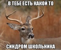 в тебе есть какой то синдром школьника