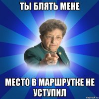 ты блять мене место в маршрутке не уступил