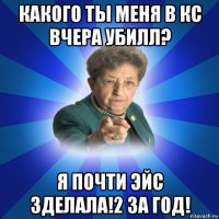 какого ты меня в кс вчера убилл? я почти эйс зделала!2 за год!