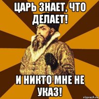 царь знает, что делает! и никто мне не указ!