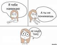 Я тебе намекаю А ты не понимаешь НЕ НАДО ТАК((