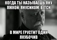 когда ты называешь яну яжкой, янусиком, bitch в мире грустит один якубочив