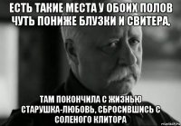 есть такие места у обоих полов чуть пониже блузки и свитера, там покончила с жизнью старушка-любовь, сбросившись с соленого клитора