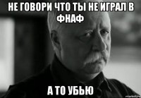 не говори что ты не играл в фнаф а то убью