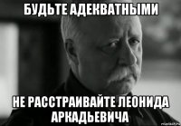 будьте адекватными не расстраивайте леонида аркадьевича