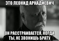 это леонид аркадиевич он расстраивается, когда ты, не звонишь брату