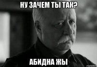 ну зачем ты так? абидна жы