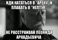 иди кататься в "арену" и плавать в "нептун" не расстраивай леонида аркадьевича