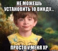 не можешь установить 10 винду... просто у меня xp