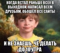 когда встал раньше всех в выходной, написал всем друзьям, обошёл все сайты и не знаешь, чё делать до 10 утра