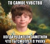 то самое чувство когда родители заметили что ты смотрел п*рнуху