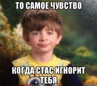 то самое чувство когда стас игнорит тебя