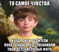 то самое чувства когда твои родители показывают родственникам твои детские-голые фото