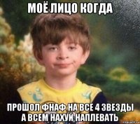 моё лицо когда прошол фнаф на все 4 звезды а всем нахуй наплевать