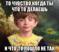 то чувство,когда ты что то делаешь и что-то пошло не так