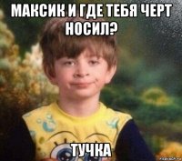 максик и где тебя черт носил? тучка