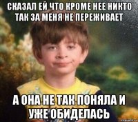 сказал ей что кроме нее никто так за меня не переживает а она не так поняла и уже обиделась