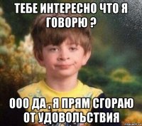 тебе интересно что я говорю ? ооо да , я прям сгораю от удовольствия