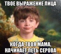 твое выражение лица когда твоя мама, начинает петь серова