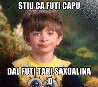 stiu ca futi capu dal futi tari saxualina ;d