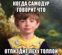 когда самодур говорит что отпиздит лёху толпой