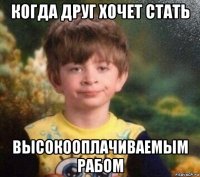 когда друг хочет стать высокооплачиваемым рабом