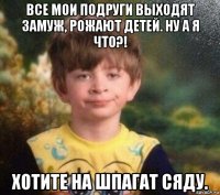 все мои подруги выходят замуж, рожают детей. ну а я что?! хотите на шпагат сяду.