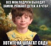 все мои подруги выходят замуж, рожают детей. а я что? хотите на шпагат сяду