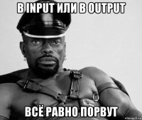 в input или в output всё равно порвут