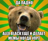 да ладно alex black ещё и делает мемы когда упрт