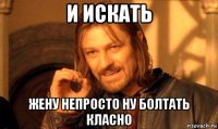 и искать жену непросто ну болтать класно