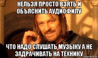 нельзя просто взять и объяснить аудиофилу что надо слушать музыку а не задрачивать на технику