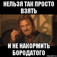 нельзя так просто взять и не накормить бородатого