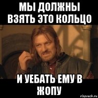 мы должны взять это кольцо и уебать ему в жопу