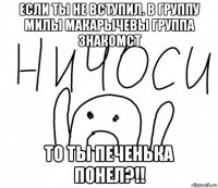 если ты не вступил. в группу милы макарычевы группа знакомст то ты печенька понел?!!